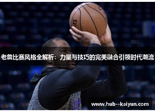 老詹比赛风格全解析:力量与技巧的完美融合引领时代潮流 老詹比赛风格全解析:力量与技巧的完美融合引领时代潮流