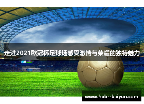 走进2021欧冠杯足球场感受激情与荣耀的独特魅力