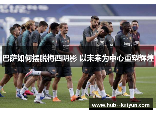 巴萨如何摆脱梅西阴影 以未来为中心重塑辉煌 巴萨如何摆脱梅西阴影 以未来为中心重塑辉煌