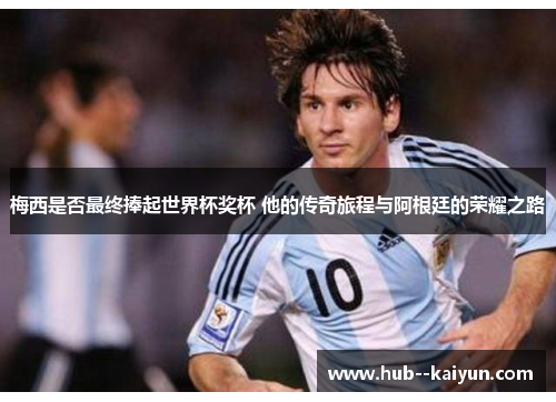梅西是否最终捧起世界杯奖杯 他的传奇旅程与阿根廷的荣耀之路