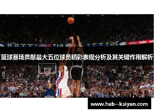 篮球赛场贡献最大五位球员精彩表现分析及其关键作用解析