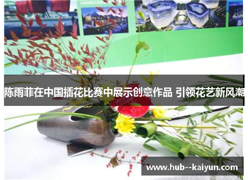 陈雨菲在中国插花比赛中展示创意作品 引领花艺新风潮