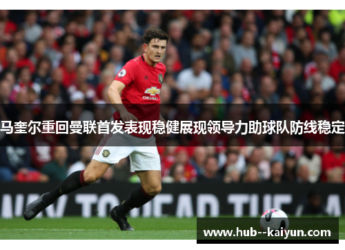 马奎尔重回曼联首发表现稳健展现领导力助球队防线稳定 马奎尔重回曼联首发表现稳健展现领导力助球队防线稳定