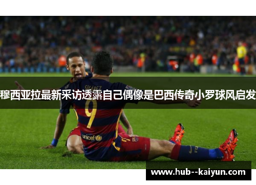穆西亚拉最新采访透露自己偶像是巴西传奇小罗球风启发 穆西亚拉最新采访透露自己偶像是巴西传奇小罗球风启发